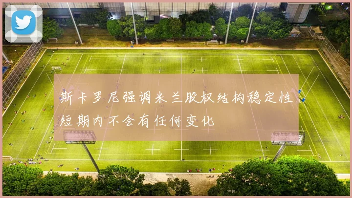 斯卡罗尼强调米兰股权结构稳定性短期内不会有任何变化