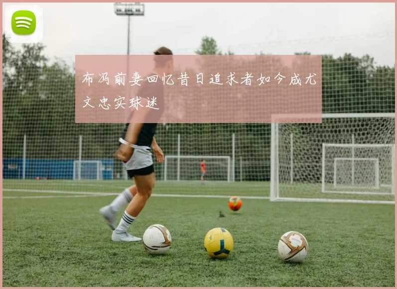 布冯前妻回忆昔日追求者如今成尤文忠实球迷