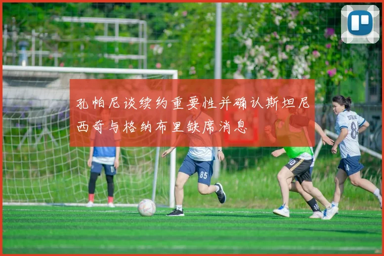 孔帕尼谈续约重要性并确认斯坦尼西奇与格纳布里缺席消息