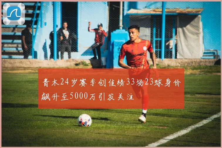 青木24岁赛季创佳绩33场23球身价飙升至5000万引发关注