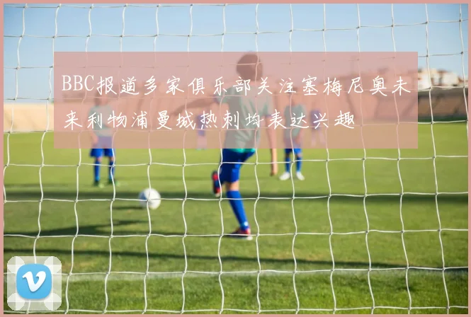 BBC报道多家俱乐部关注塞梅尼奥未来利物浦曼城热刺均表达兴趣