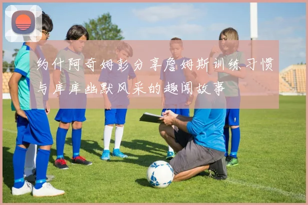 约什阿奇姆彭分享詹姆斯训练习惯与库库幽默风采的趣闻故事