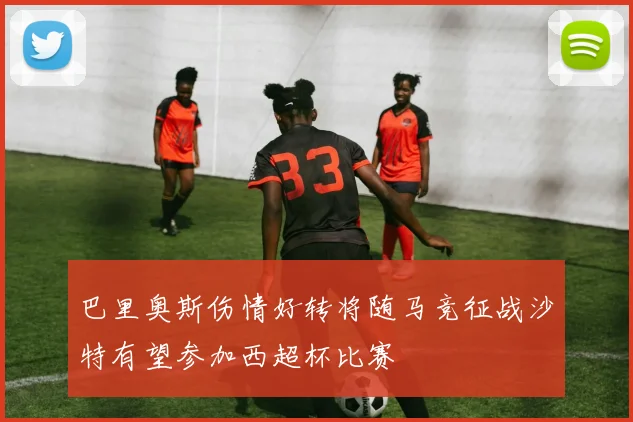 巴里奥斯伤情好转将随马竞征战沙特有望参加西超杯比赛