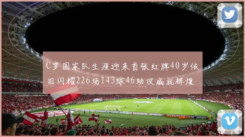 C罗国家队生涯迎来首张红牌40岁依旧闪耀226场143球46助攻成就辉煌