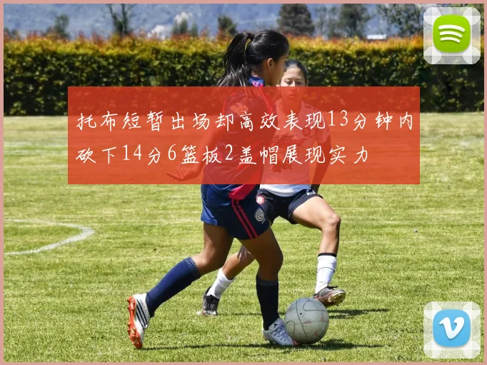 托布短暂出场却高效表现13分钟内砍下14分6篮板2盖帽展现实力