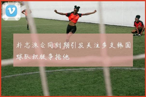 朴志洙合同到期引发关注多支韩国球队积极争抢他