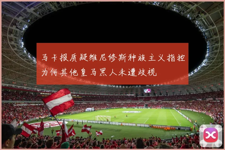 马卡报质疑维尼修斯种族主义指控为何其他皇马黑人未遭歧视