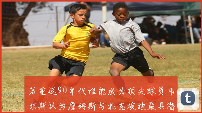 若重返90年代谁能成为顶尖球员韦尔斯认为詹姆斯与扎克埃迪最具潜力