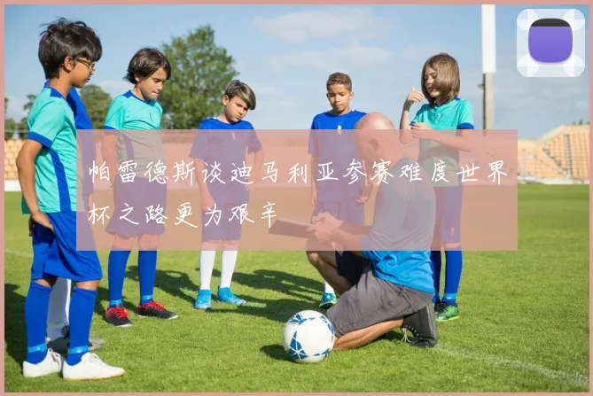 帕雷德斯谈迪马利亚参赛难度世界杯之路更为艰辛