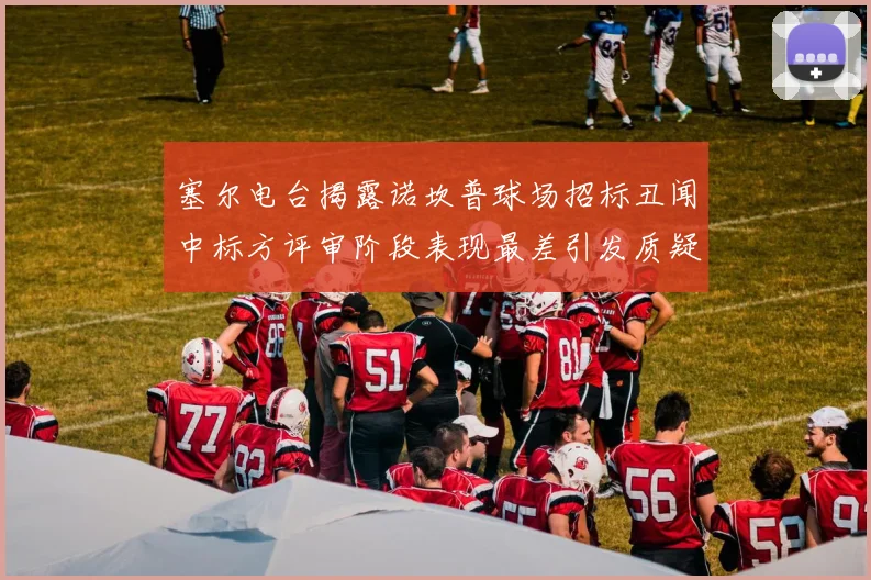塞尔电台揭露诺坎普球场招标丑闻中标方评审阶段表现最差引发质疑