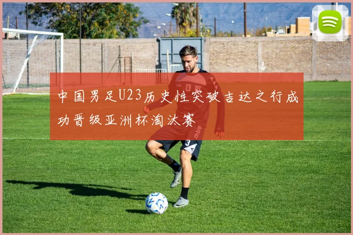 中国男足U23历史性突破吉达之行成功晋级亚洲杯淘汰赛