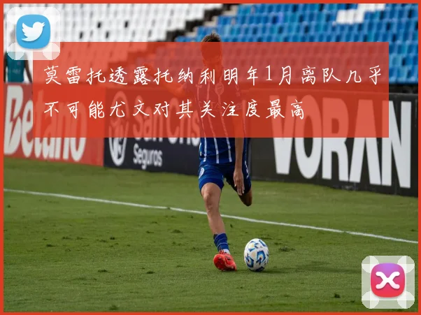 莫雷托透露托纳利明年1月离队几乎不可能尤文对其关注度最高