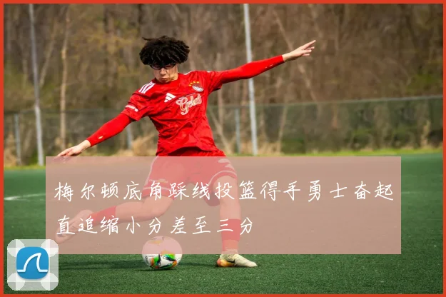 梅尔顿底角踩线投篮得手勇士奋起直追缩小分差至三分