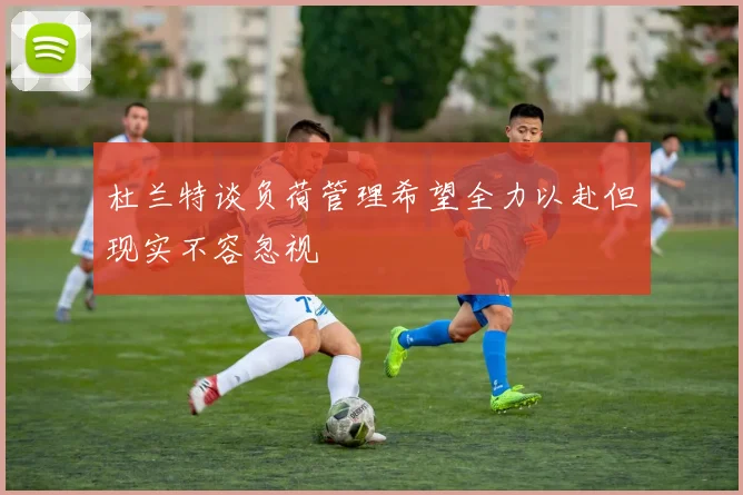 杜兰特谈负荷管理希望全力以赴但现实不容忽视