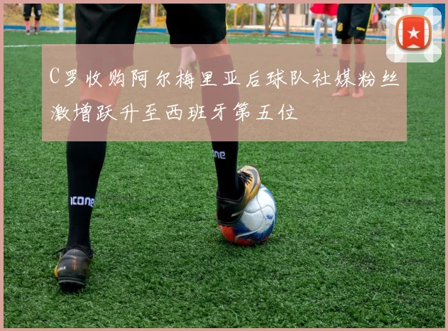 C罗收购阿尔梅里亚后球队社媒粉丝激增跃升至西班牙第五位