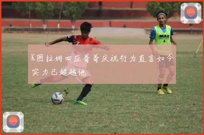 K图拉姆回应哥哥庆祝行为直言如今实力已超越他