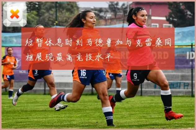 短暂休息时刻马德鲁加与克雷桑同框展现最高竞技水平