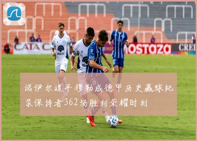诺伊尔追平穆勒成德甲历史赢球纪录保持者362场胜利荣耀时刻