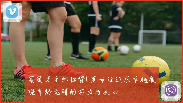 葡萄牙主帅称赞C罗专注追求卓越展现年龄无碍的实力与决心