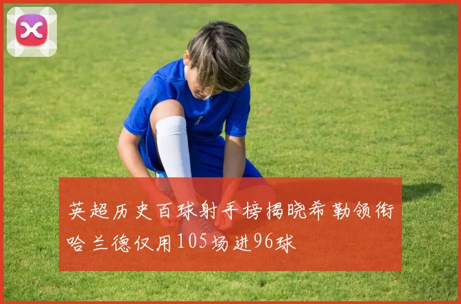 英超历史百球射手榜揭晓希勒领衔哈兰德仅用105场进96球