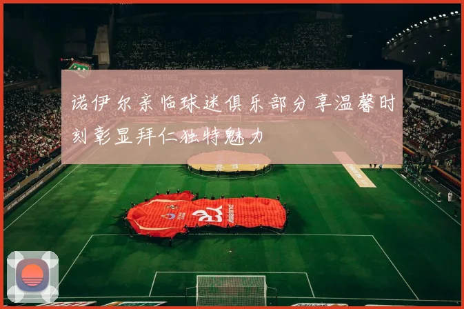 诺伊尔亲临球迷俱乐部分享温馨时刻彰显拜仁独特魅力