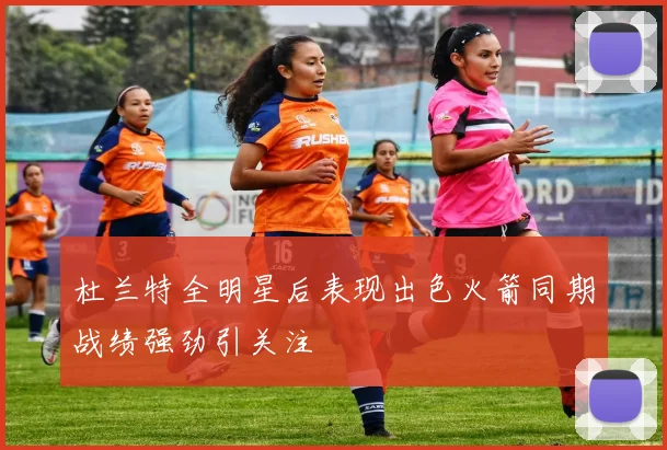 杜兰特全明星后表现出色火箭同期战绩强劲引关注