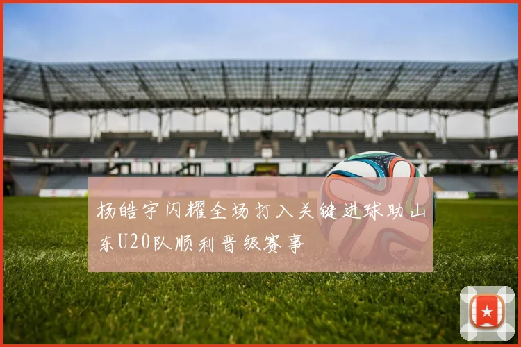 杨皓宇闪耀全场打入关键进球助山东U20队顺利晋级赛事