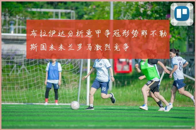 布拉伊达分析意甲争冠形势那不勒斯国米米兰罗马激烈竞争