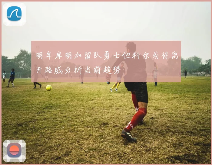 明年库明加留队勇士但科尔或将离开路威分析当前趋势