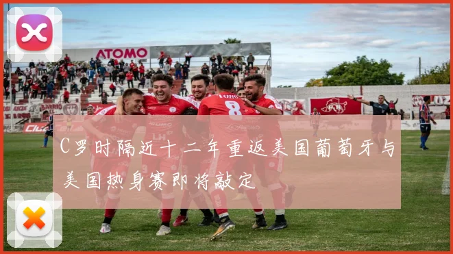 C罗时隔近十二年重返美国葡萄牙与美国热身赛即将敲定