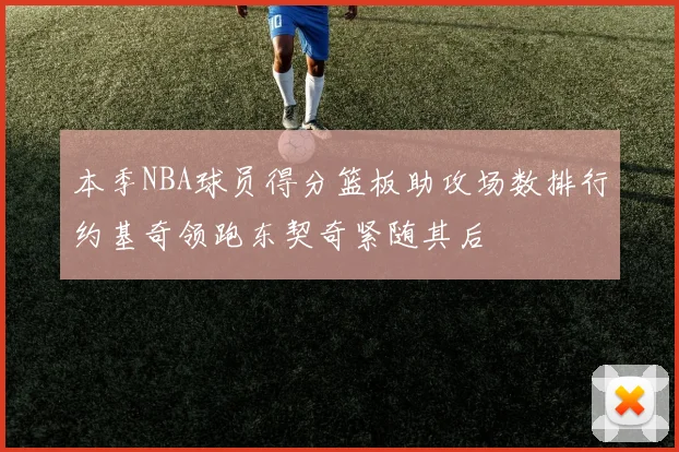 本季NBA球员得分篮板助攻场数排行约基奇领跑东契奇紧随其后