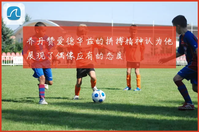 乔丹赞爱德华兹的拼搏精神认为他展现了偶像应有的态度