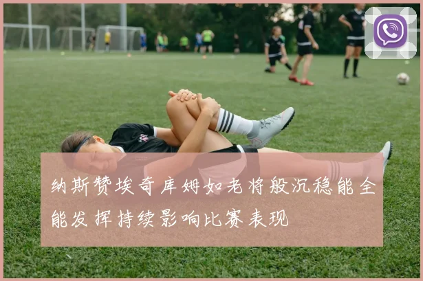 纳斯赞埃奇库姆如老将般沉稳能全能发挥持续影响比赛表现