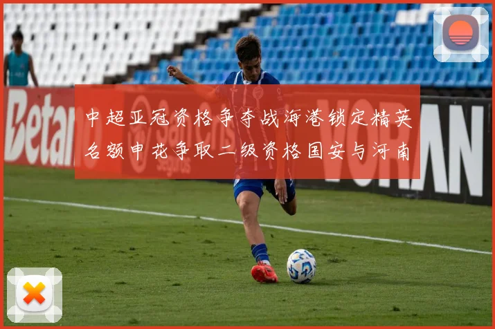 中超亚冠资格争夺战海港锁定精英名额申花争取二级资格国安与河南悬念待解