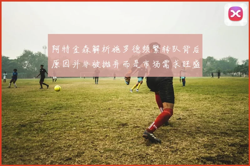阿特金森解析施罗德频繁转队背后原因并非被抛弃而是市场需求旺盛