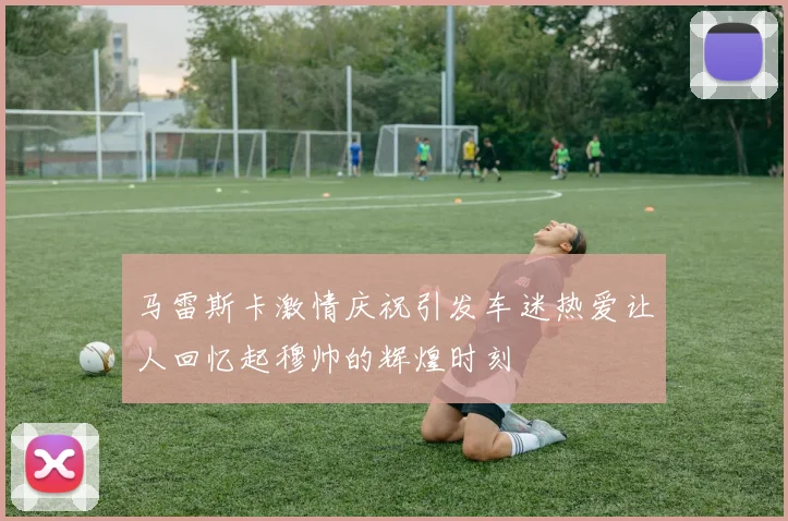 马雷斯卡激情庆祝引发车迷热爱让人回忆起穆帅的辉煌时刻