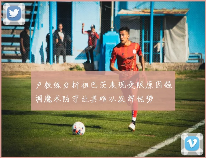 卢教练分析祖巴茨表现受限原因强调魔术防守让其难以发挥优势