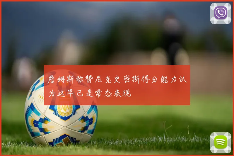詹姆斯称赞尼克史密斯得分能力认为这早已是常态表现