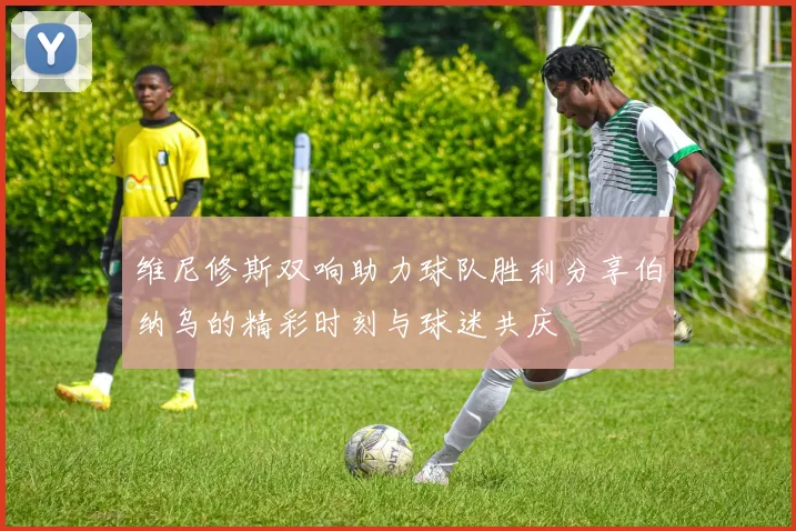 维尼修斯双响助力球队胜利分享伯纳乌的精彩时刻与球迷共庆