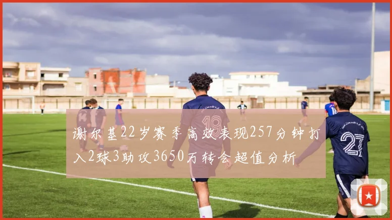 谢尔基22岁赛季高效表现257分钟打入2球3助攻3650万转会超值分析