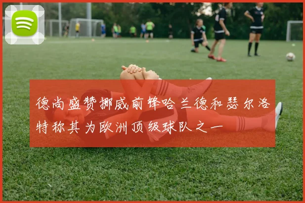 德尚盛赞挪威前锋哈兰德和瑟尔洛特称其为欧洲顶级球队之一