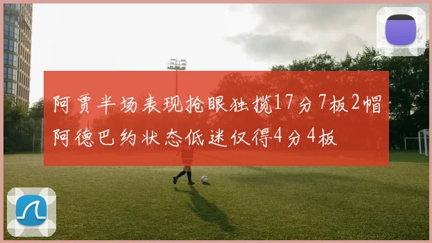 阿贾半场表现抢眼独揽17分7板2帽阿德巴约状态低迷仅得4分4板